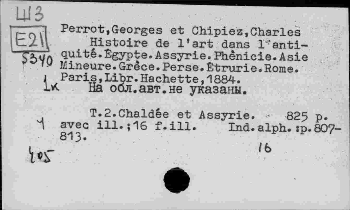 ﻿Perrot,Georges et Chipiez,Charles
■ Histoire de l’art dans r’anti-
- quitê.Egypte.Assyrie.Phénicie.Asie 0 Mineure.Grèce.Perse.Etrurie.Rome.
і Paris,Libr.Hachette,1884.
IX На обл.авт.не указаны.
T.P.Chaldêe et Assyrie. •	825 p»
І avec ill.;16 f.ill. Ind.alph.:p. 807 813«